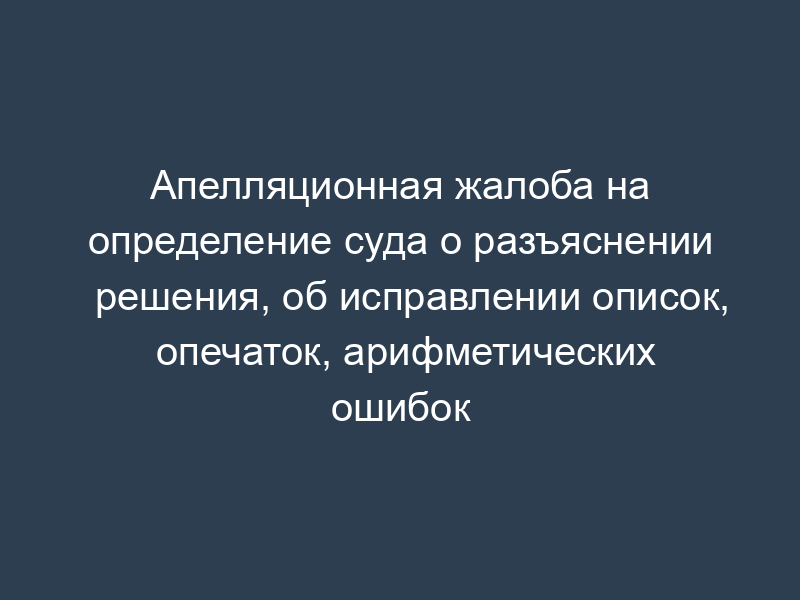 Апелляционная жалоба на определение суда о разъяснении решения, об исправлении описок, опечаток, арифметических ошибок