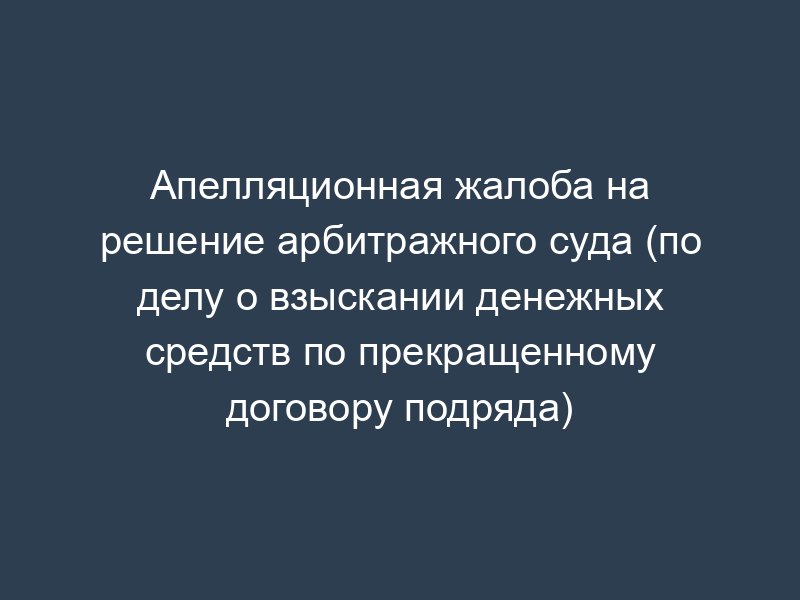 Апелляционная жалоба на решение арбитражного суда (по делу о взыскании денежных средств по прекращенному договору подряда)