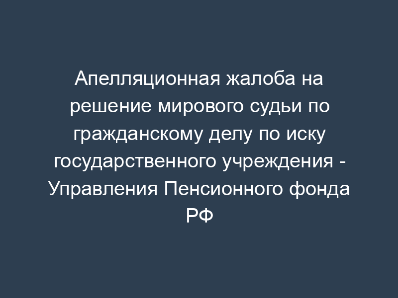 Апелляционная жалоба на решение мирового судьи по гражданскому делу по иску государственного учреждения - Управления Пенсионного фонда РФ