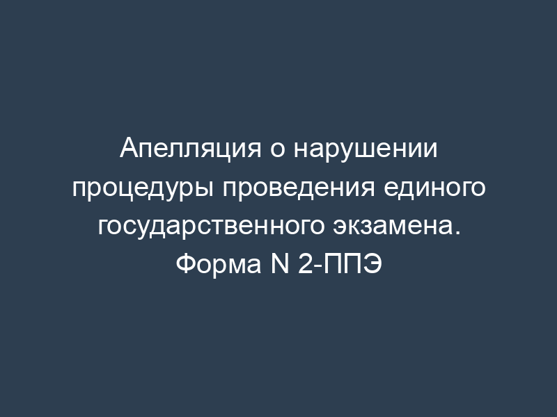 Апелляция о нарушении процедуры проведения единого государственного экзамена. Форма N 2-ППЭ