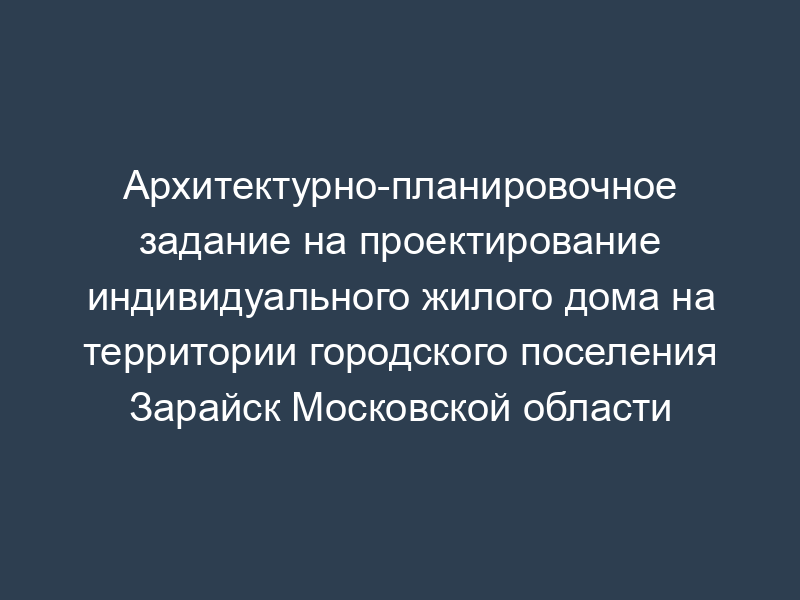 Архитектурно-планировочное задание на проектирование индивидуального жилого дома на территории городского поселения Зарайск Московской области