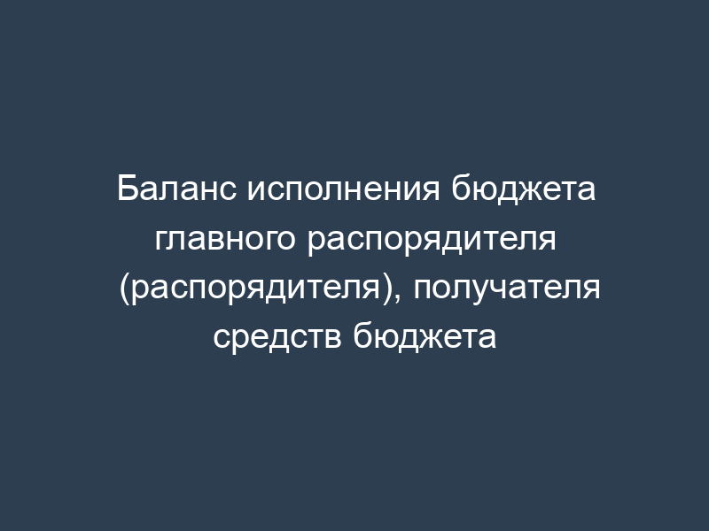 Баланс исполнения бюджета главного распорядителя (распорядителя), получателя средств бюджета