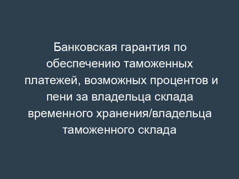 Банковская гарантия по обеспечению таможенных платежей, возможных процентов и пени за владельца склада временного хранения/владельца таможенного склада открытого/закрытого типа