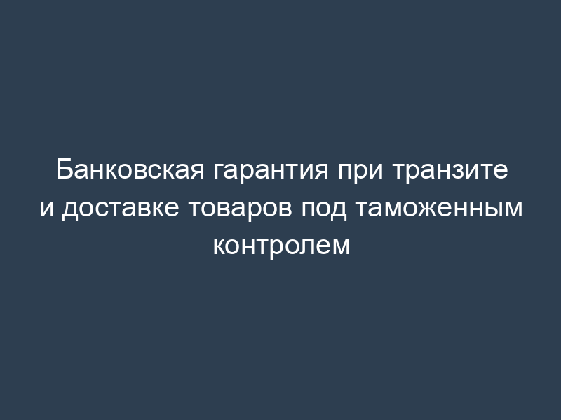 Банковская гарантия при транзите и доставке товаров под таможенным контролем