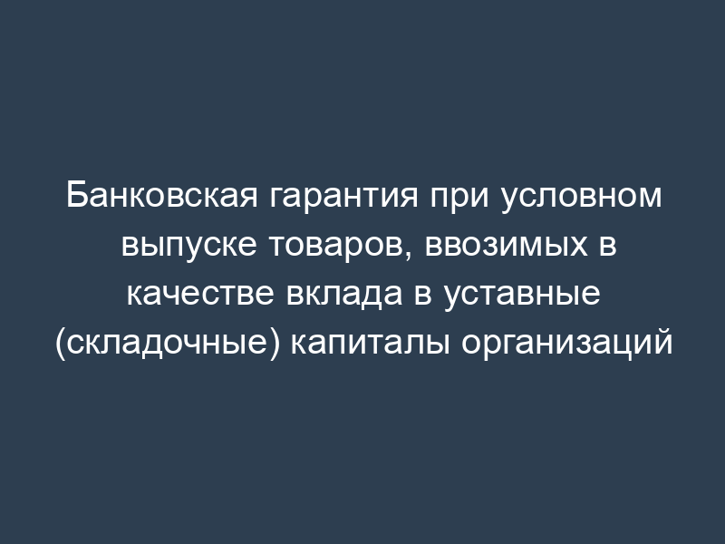 Банковская гарантия при условном выпуске товаров, ввозимых в качестве вклада в уставные (складочные) капиталы организаций
