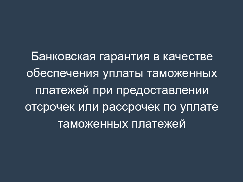 Банковская гарантия в качестве обеспечения уплаты таможенных платежей при предоставлении отсрочек или рассрочек по уплате таможенных платежей