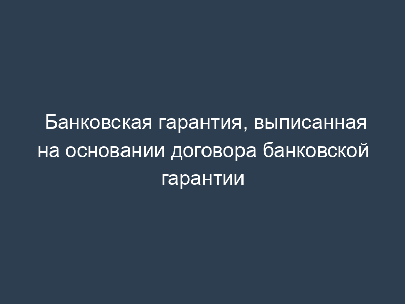 Банковская гарантия, выписанная на основании договора банковской гарантии