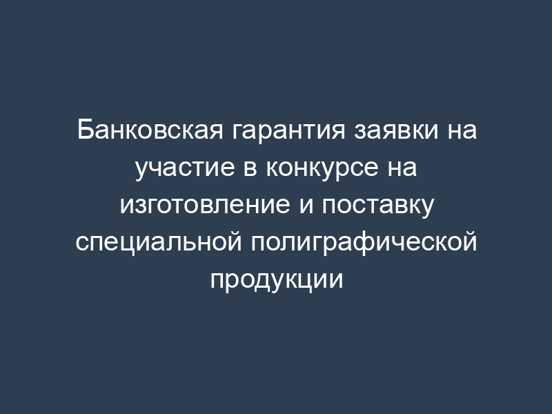 Банковская гарантия заявки на участие в конкурсе на изготовление и поставку специальной полиграфической продукции