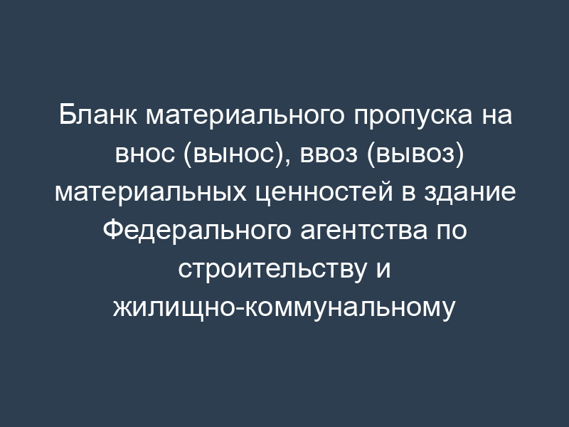 Бланк материального пропуска на внос (вынос), ввоз (вывоз) материальных ценностей в здание Федерального агентства по строительству и жилищно-коммунальному хозяйству