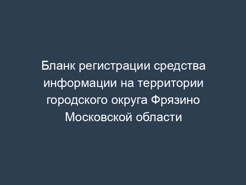 Бланк регистрации средства информации на территории городского округа Фрязино Московской области