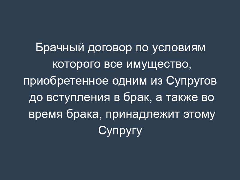 Брачный договор по условиям которого все имущество, приобретенное одним из Супругов до вступления в брак, а также во время брака, принадлежит этому Супругу