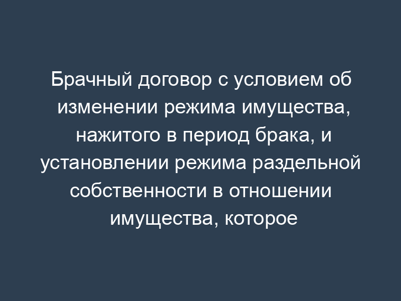 Брачный договор с условием об изменении режима имущества, нажитого в период брака, и установлении режима раздельной собственности в отношении имущества, которое будет приобретено в будущем