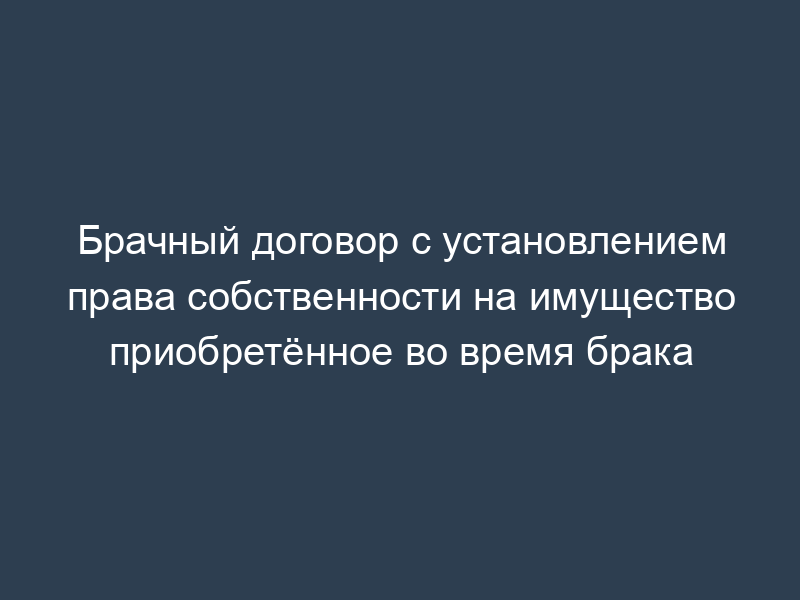Брачный договор с установлением права собственности на имущество приобретённое во время брака