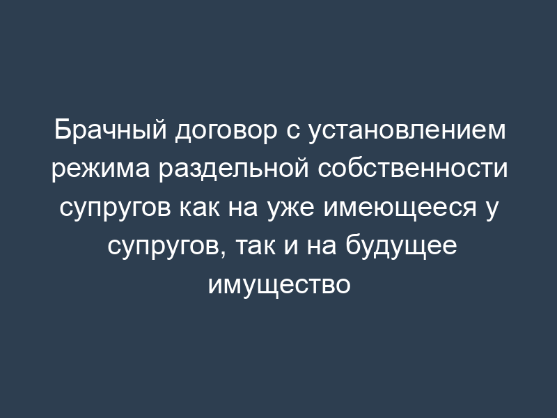 Брачный договор с установлением режима раздельной собственности супругов как на уже имеющееся у супругов, так и на будущее имущество