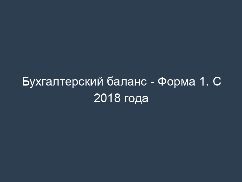 Бухгалтерский баланс - Форма 1. С 2018 года
