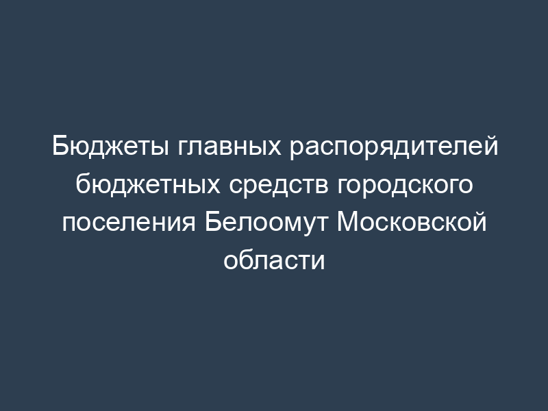 Бюджеты главных распорядителей бюджетных средств городского поселения Белоомут Московской области