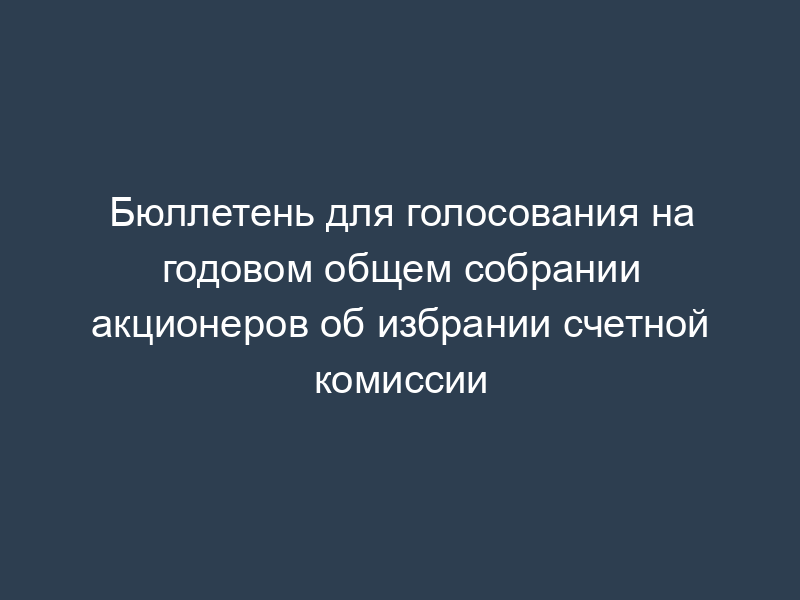 Бюллетень для голосования на годовом общем собрании акционеров об избрании счетной комиссии