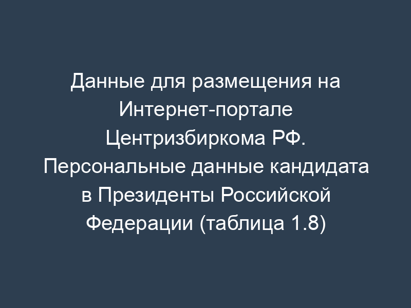 Данные для размещения на Интернет-портале Центризбиркома РФ. Персональные данные кандидата в Президенты Российской Федерации (таблица 1.8)