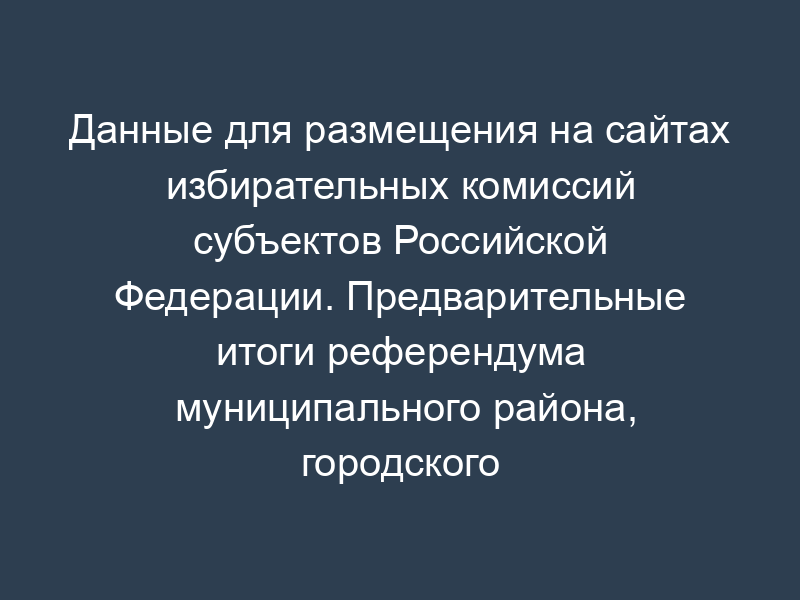 Данные для размещения на сайтах избирательных комиссий субъектов Российской Федерации. Предварительные итоги референдума муниципального района, городского округа, внутригородской территории городов федерального значения субъекта Российской Федерации (таблица 2.18)