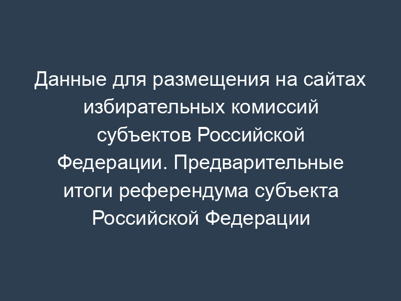 Данные для размещения на сайтах избирательных комиссий субъектов Российской Федерации. Предварительные итоги референдума субъекта Российской Федерации (таблица 2.5)