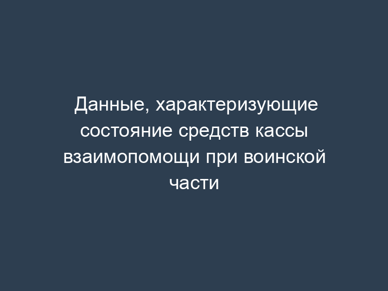 Данные, характеризующие состояние средств кассы взаимопомощи при воинской части