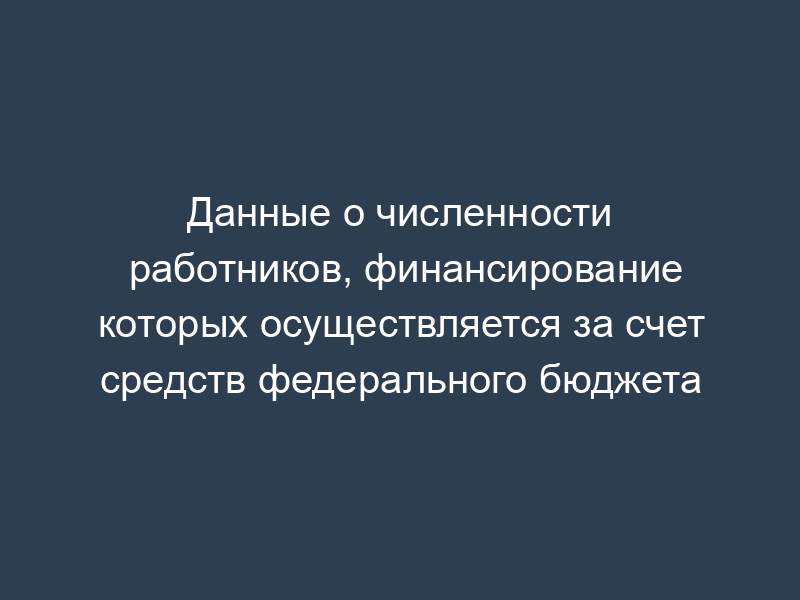 Данные о численности работников, финансирование которых осуществляется за счет средств федерального бюджета