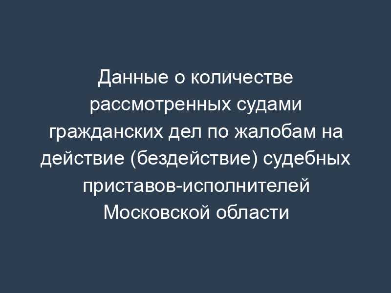 Данные о количестве рассмотренных судами гражданских дел по жалобам на действие (бездействие) судебных приставов-исполнителей Московской области