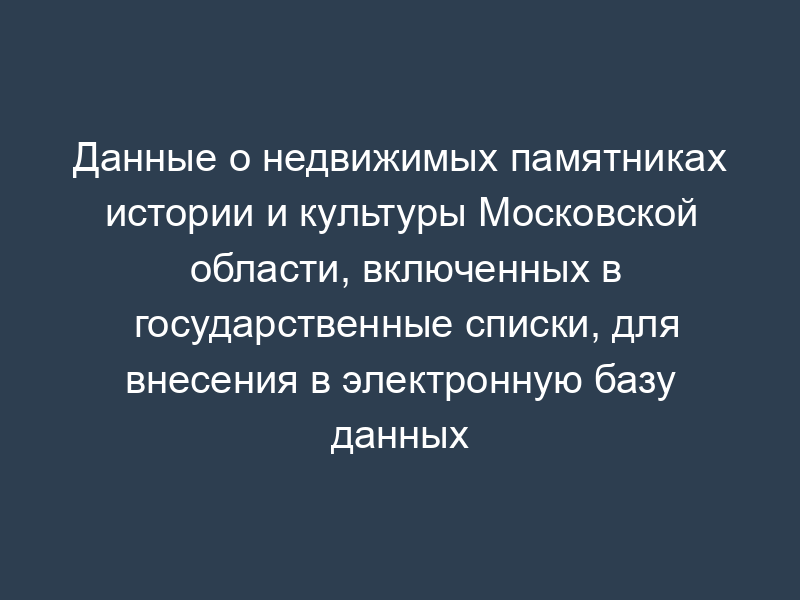 Данные о недвижимых памятниках истории и культуры Московской области, включенных в государственные списки, для внесения в электронную базу данных