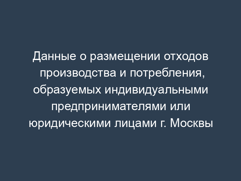 Данные о размещении отходов производства и потребления, образуемых индивидуальными предпринимателями или юридическими лицами г. Москвы