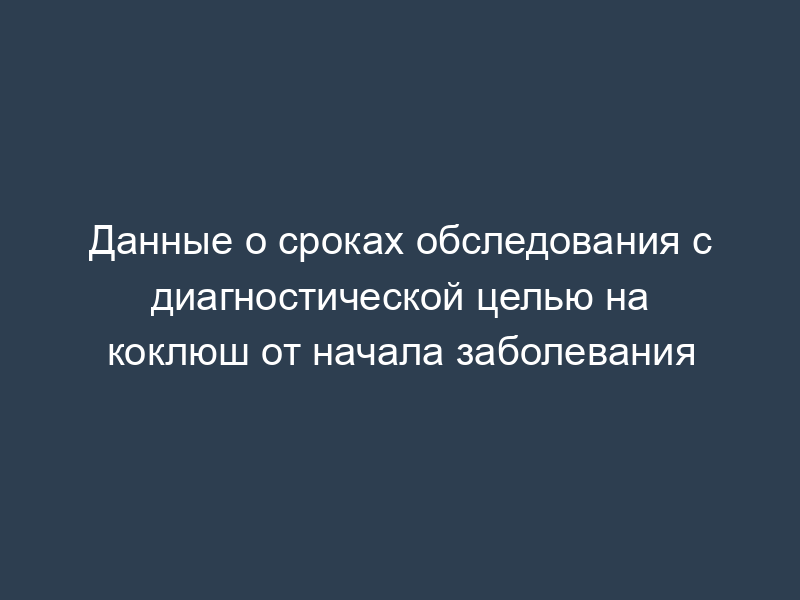Данные о сроках обследования с диагностической целью на коклюш от начала заболевания