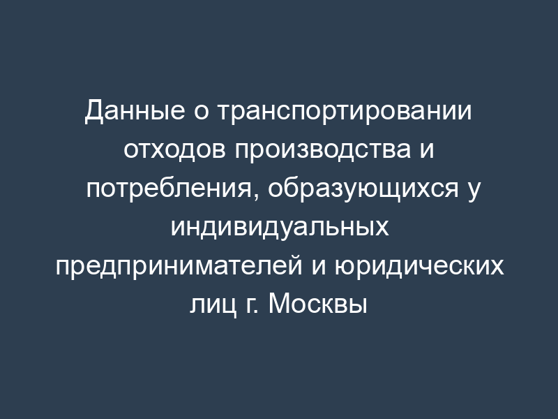 Данные о транспортировании отходов производства и потребления, образующихся у индивидуальных предпринимателей и юридических лиц г. Москвы