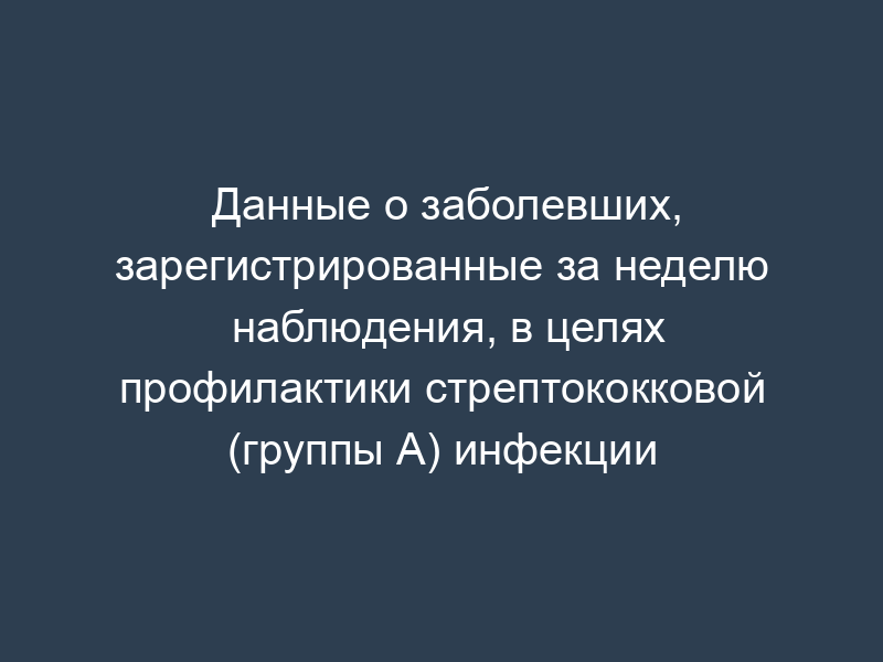 Данные о заболевших, зарегистрированные за неделю наблюдения, в целях профилактики стрептококковой (группы А) инфекции