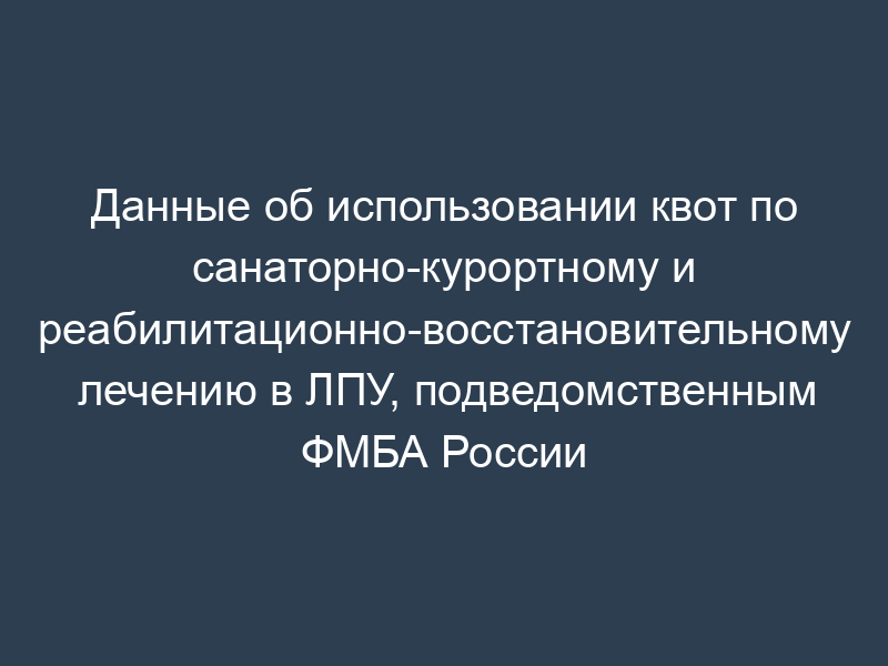 Данные об использовании квот по санаторно-курортному и реабилитационно-восстановительному лечению в ЛПУ, подведомственным ФМБА России