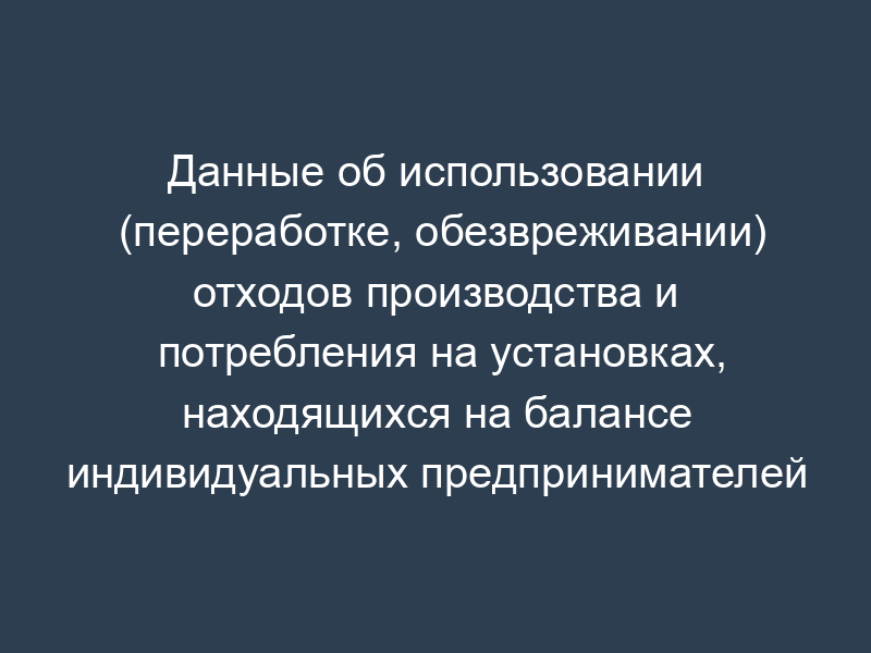 Данные об использовании (переработке, обезвреживании) отходов производства и потребления на установках, находящихся на балансе индивидуальных предпринимателей и юридических лиц, образующих отходы