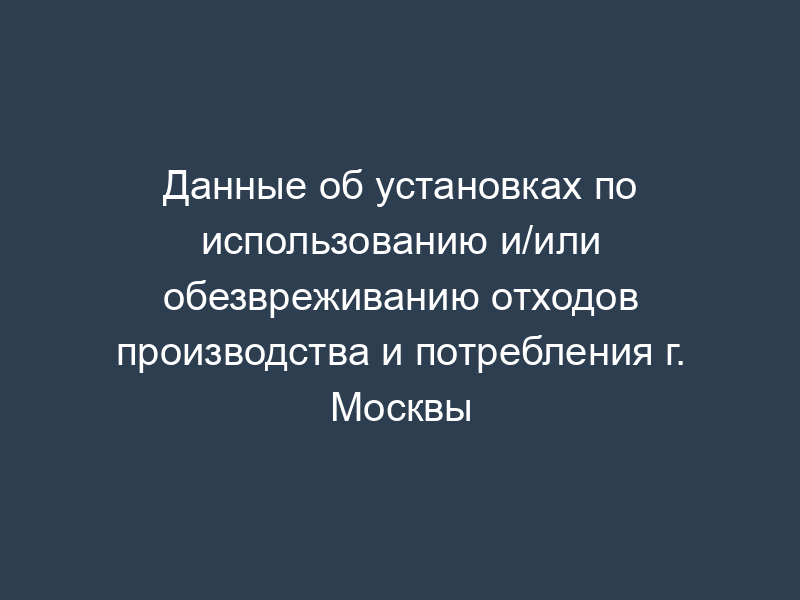 Данные об установках по использованию и/или обезвреживанию отходов производства и потребления г. Москвы