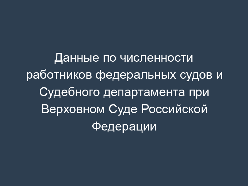 Данные по численности работников федеральных судов и Судебного департамента при Верховном Суде Российской Федерации