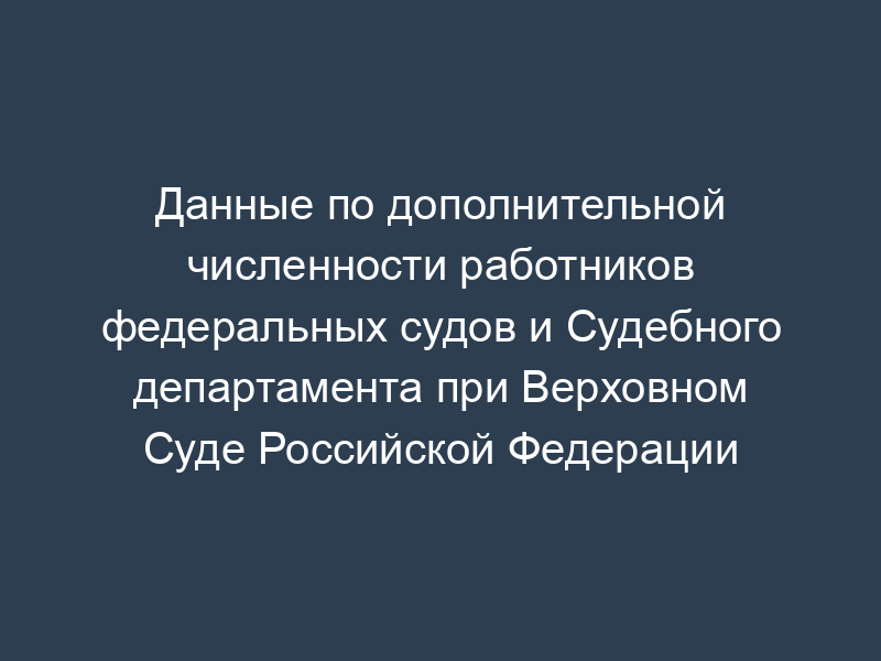 Данные по дополнительной численности работников федеральных судов и Судебного департамента при Верховном Суде Российской Федерации