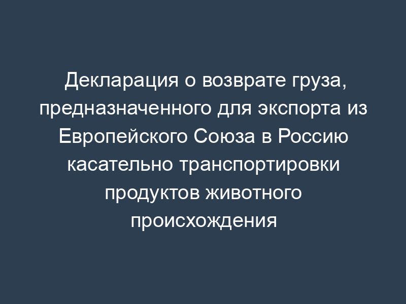 Декларация о возврате груза, предназначенного для экспорта из Европейского Союза в Россию касательно транспортировки продуктов животного происхождения