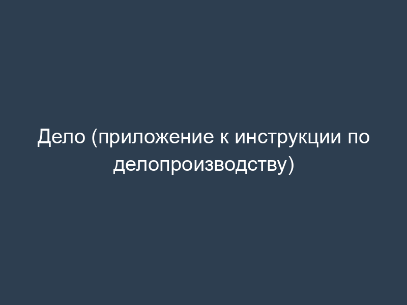 Дело (приложение к инструкции по делопроизводству)