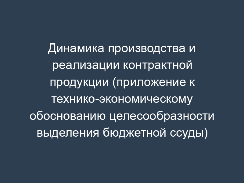 Динамика производства и реализации контрактной продукции (приложение к технико-экономическому обоснованию целесообразности выделения бюджетной ссуды)