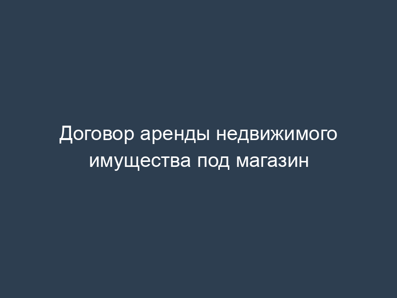 Договор аренды недвижимого имущества под магазин