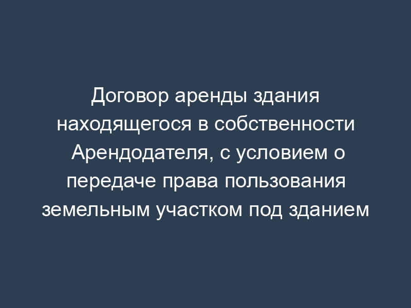 Договор аренды здания находящегося в собственности Арендодателя, с условием о передаче права пользования земельным участком под зданием