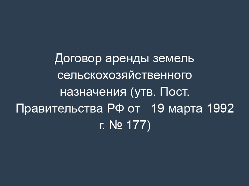 Договор аренды земель сельскохозяйственного назначения (утв. Пост. Правительства РФ от   19 марта 1992 г. № 177)