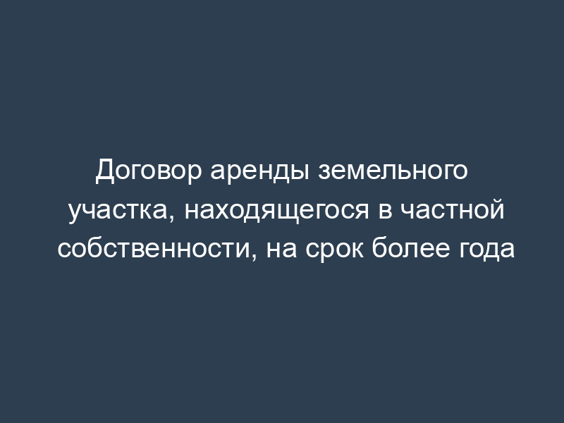 Договор аренды земельного участка, находящегося в частной собственности, на срок более года