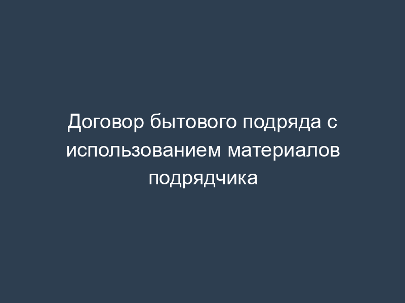 Договор бытового подряда с использованием материалов подрядчика