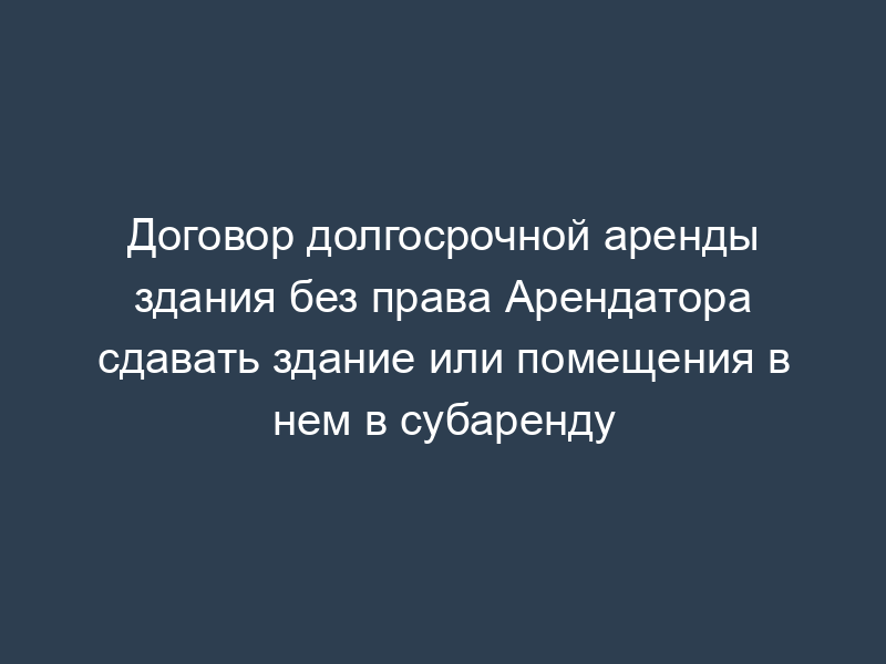 Договор долгосрочной аренды здания без права Арендатора сдавать здание или помещения в нем в субаренду