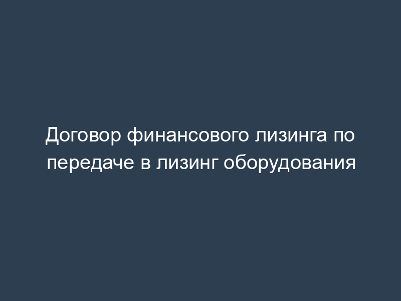 Договор финансового лизинга по передаче в лизинг оборудования