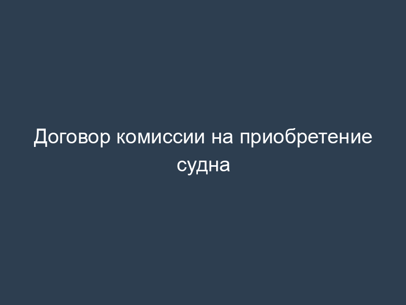 Договор комиссии на приобретение судна