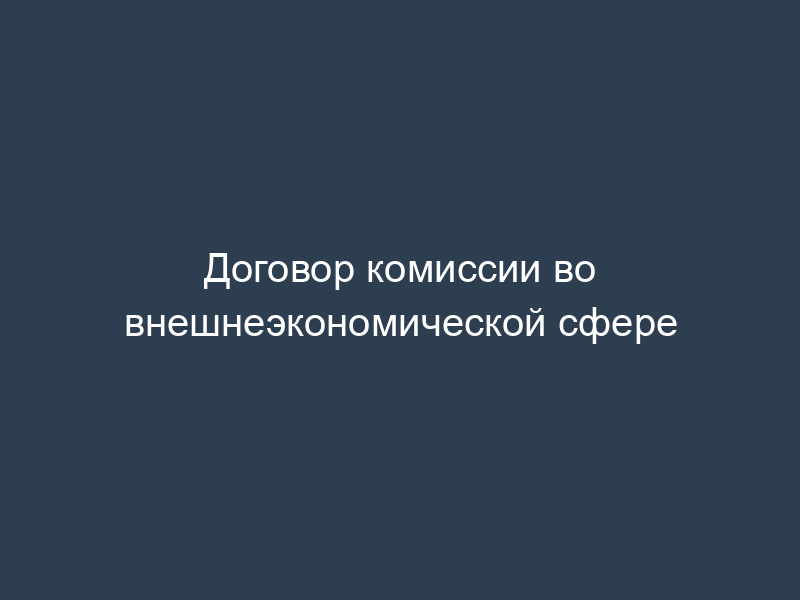 Договор комиссии во внешнеэкономической сфере