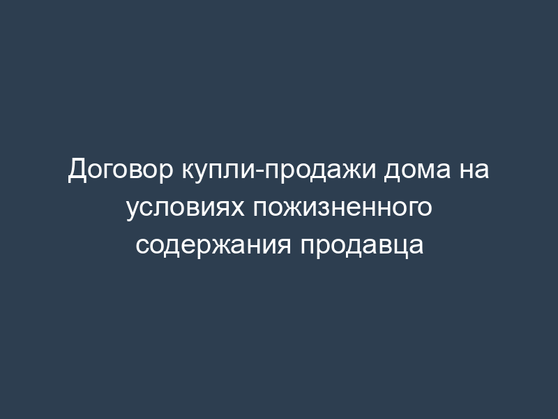 Договор купли-продажи дома на условиях пожизненного содержания продавца